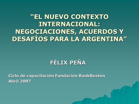 “EL NUEVO CONTEXTO INTERNACIONAL: NEGOCIACIONES, ACUERDOS Y DESAFÍOS PARA LA ARGENTINA” FÉLIX PEÑA Ciclo de capacitación Fundación BankBoston Abril 2007.