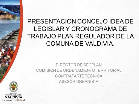 PRESENTACION CONCEJO IDEA DE LEGISLAR Y CRONOGRAMA DE TRABAJO PLAN REGULADOR DE LA COMUNA DE VALDIVIA. DIRECTOR DE SECPLAN COMISION DE ORDENAMIENTO TERRITORIAL.