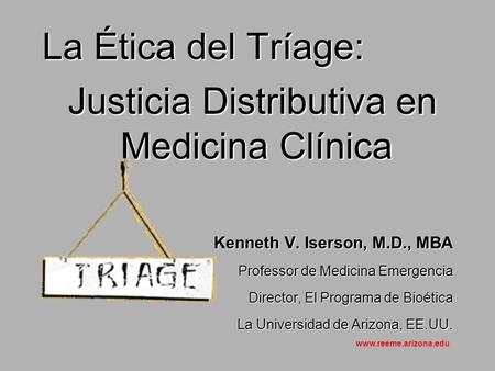 La Ética del Tríage: Justicia Distributiva en Medicina Clínica Justicia Distributiva en Medicina Clínica Kenneth V. Iserson, M.D., MBA Professor de Medicina.