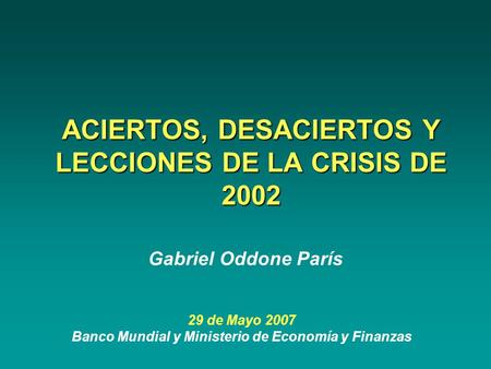 ACIERTOS, DESACIERTOS Y LECCIONES DE LA CRISIS DE 2002 29 de Mayo 2007 Banco Mundial y Ministerio de Economía y Finanzas Gabriel Oddone París.