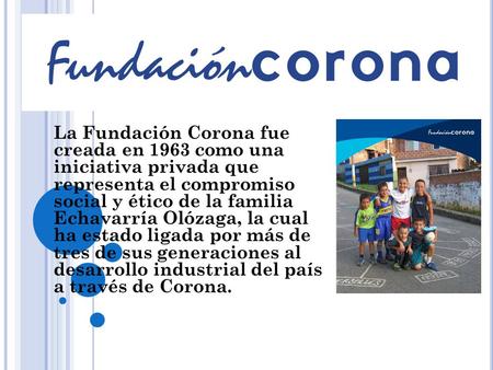La Fundación Corona fue creada en 1963 como una iniciativa privada que representa el compromiso social y ético de la familia Echavarría Olózaga, la.
