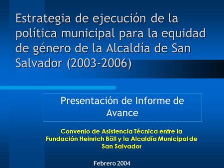 Estrategia de ejecución de la política municipal para la equidad de género de la Alcaldía de San Salvador (2003-2006) Presentación de Informe de Avance.