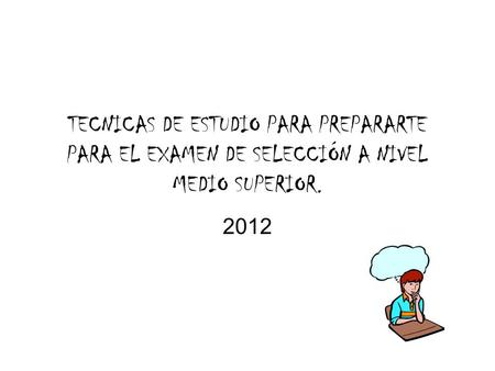 TECNICAS DE ESTUDIO PARA PREPARARTE PARA EL EXAMEN DE SELECCIÓN A NIVEL MEDIO SUPERIOR. 2012.