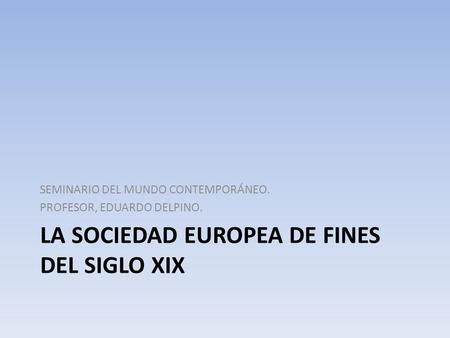 LA SOCIEDAD EUROPEA DE FINES DEL SIGLO XIX SEMINARIO DEL MUNDO CONTEMPORÁNEO. PROFESOR, EDUARDO DELPINO.