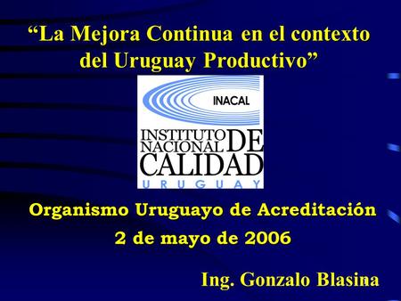 1 “La Mejora Continua en el contexto del Uruguay Productivo” Organismo Uruguayo de Acreditación 2 de mayo de 2006 Ing. Gonzalo Blasina.