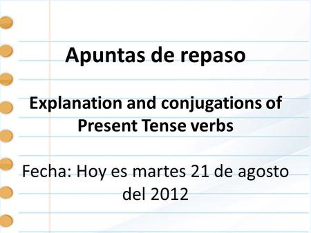 Apuntas de repaso Explanation and conjugations of Present Tense verbs Fecha: Hoy es martes 21 de agosto del 2012.