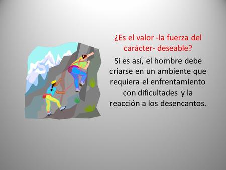 ¿Es el valor -la fuerza del carácter- deseable? Si es así, el hombre debe criarse en un ambiente que requiera el enfrentamiento con dificultades y la reacción.