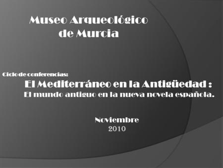Ciclo de conferencias: El Mediterráneo en la Antigüedad : El mundo antiguo en la nueva novela española. Noviembre 2010 Museo Arqueológico de Murcia.