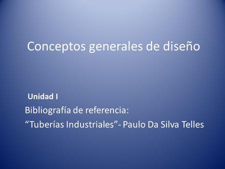 Conceptos generales de diseño Unidad I Bibliografía de referencia: “Tuberías Industriales”- Paulo Da Silva Telles.