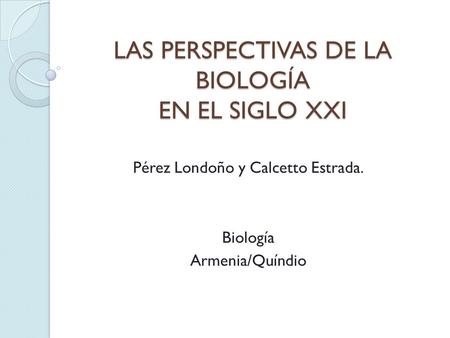 LAS PERSPECTIVAS DE LA BIOLOGÍA EN EL SIGLO XXI Pérez Londoño y Calcetto Estrada. Biología Armenia/Quíndio.