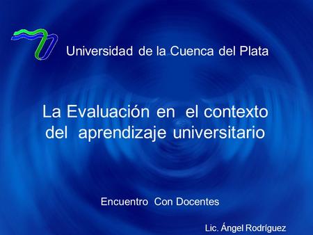 Encuentro Con Docentes Universidad de la Cuenca del Plata La Evaluación en el contexto del aprendizaje universitario Lic. Ángel Rodríguez.