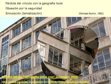 Pérdida del vínculo con la geografía local Obsesión por la seguridad Simulación (tematización) (Michael Sorkin, 1992) Richard Wilson “Turning the place.