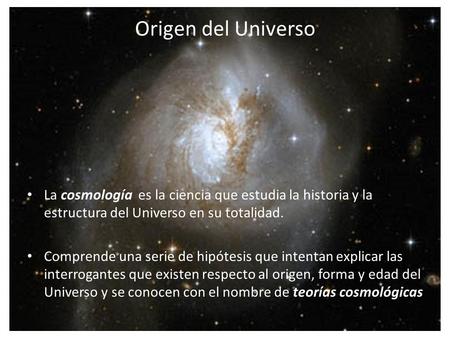 Origen del Universo La cosmología es la ciencia que estudia la historia y la estructura del Universo en su totalidad. Comprende una serie de hipótesis.