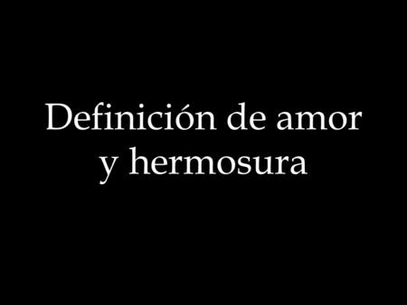 Definición de amor y hermosura. ¿Qué es amor? «Digo, pues, que (Según la definición de los antiguos sabios) amor no es otra cosa sino un deseo de gozar.