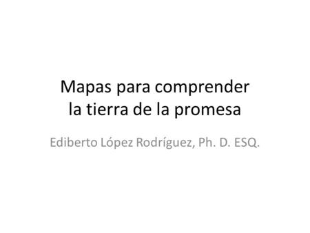 Mapas para comprender la tierra de la promesa Ediberto López Rodríguez, Ph. D. ESQ.