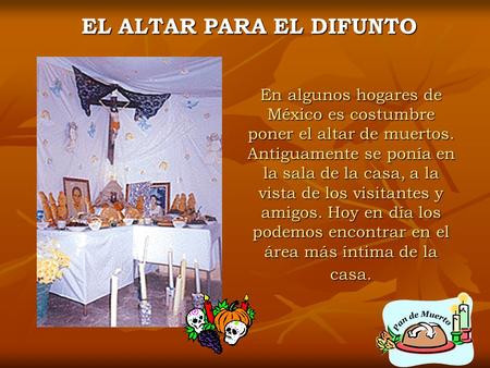 En algunos hogares de México es costumbre poner el altar de muertos. Antiguamente se ponía en la sala de la casa, a la vista de los visitantes y amigos.