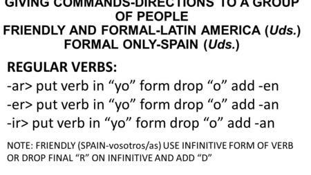 GIVING COMMANDS-DIRECTIONS TO A GROUP OF PEOPLE FRIENDLY AND FORMAL-LATIN AMERICA (Uds.) FORMAL ONLY-SPAIN (Uds.) REGULAR VERBS: -ar> put verb in “yo”