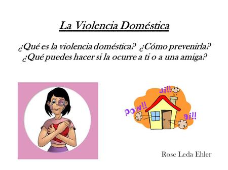 La Violencia Doméstica ¿Qué es la violencia doméstica? ¿Cómo prevenirla? ¿Qué puedes hacer si la ocurre a ti o a una amiga? Rose Leda Ehler 1.