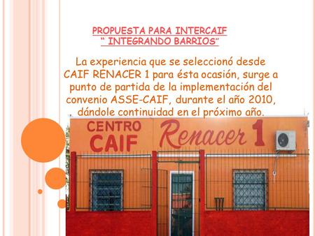 PROPUESTA PARA INTERCAIF “ INTEGRANDO BARRIOS ” La experiencia que se seleccionó desde CAIF RENACER 1 para ésta ocasión, surge a punto de partida de la.