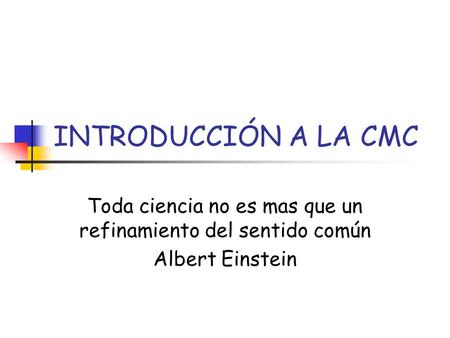 INTRODUCCIÓN A LA CMC Toda ciencia no es mas que un refinamiento del sentido común Albert Einstein.