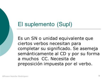Alfonso Sancho Rodríguez 1 El suplemento (Supl) Es un SN o unidad equivalente que ciertos verbos necesitan para completar su significado. Se asemeja semánticamente.