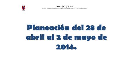 COLEGIO GAUD Í “ PARA UN DESARROLLO INTEGRAL EN B Ú SQUEDA DE LA EXCELENCIA ” Planeación del 28 de abril al 2 de mayo de 2014.