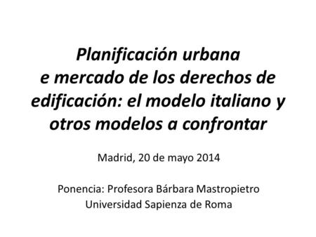 Planificación urbana e mercado de los derechos de edificación: el modelo italiano y otros modelos a confrontar Madrid, 20 de mayo 2014 Ponencia: Profesora.