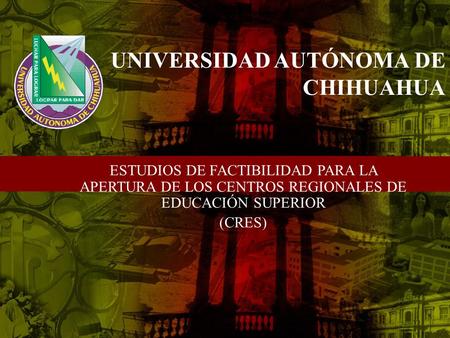 UNIVERSIDAD AUTÓNOMA DE CHIHUAHUA ESTUDIOS DE FACTIBILIDAD PARA LA APERTURA DE LOS CENTROS REGIONALES DE EDUCACIÓN SUPERIOR (CRES)