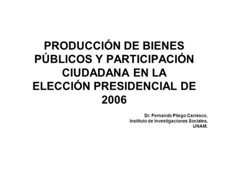 PRODUCCIÓN DE BIENES PÚBLICOS Y PARTICIPACIÓN CIUDADANA EN LA ELECCIÓN PRESIDENCIAL DE 2006 Dr. Fernando Pliego Carrasco, Instituto de Investigaciones.