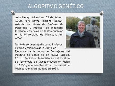 ALGORITMO GENÉTICO John Henry Holland (n. 02 de febrero 1929, Fort Wayne, Indiana, EE.UU.) ostenta los títulos de Profesor de Psicología y Profesor de.
