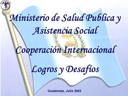 Ministerio de Salud Publica y Asistencia Social Cooperación Internacional Logros y Desafíos Guatemala, Julio 2003.