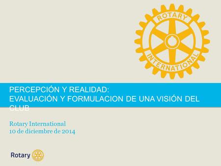 PERCEPCIÓN Y REALIDAD: EVALUACIÓN Y FORMULACION DE UNA VISIÓN DEL CLUB Rotary International 10 de diciembre de 2014.