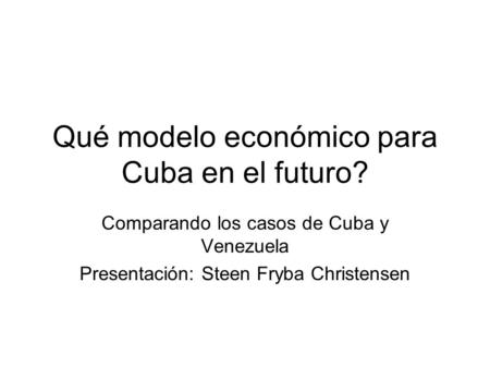 Qué modelo económico para Cuba en el futuro? Comparando los casos de Cuba y Venezuela Presentación: Steen Fryba Christensen.
