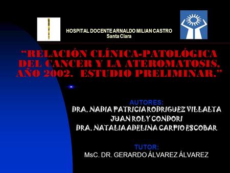 HOSPITAL DOCENTE ARNALDO MILIAN CASTRO Santa Clara “RELACIÓN CLÍNICA-PATOLÓGICA DEL CANCER Y LA ATEROMATOSIS, AÑO 2002. ESTUDIO PRELIMINAR.” AUTORES: