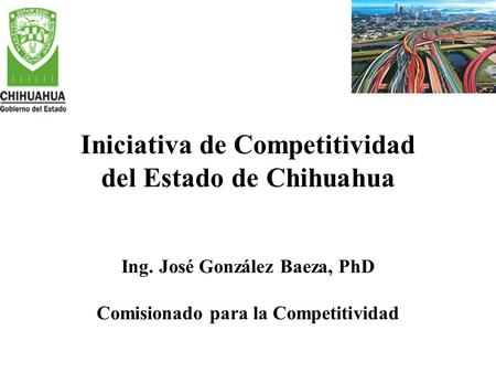 Iniciativa de Competitividad del Estado de Chihuahua Ing. José González Baeza, PhD Comisionado para la Competitividad.
