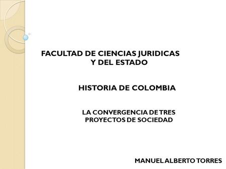 FACULTAD DE CIENCIAS JURIDICAS Y DEL ESTADO HISTORIA DE COLOMBIA LA CONVERGENCIA DE TRES PROYECTOS DE SOCIEDAD MANUEL ALBERTO TORRES.