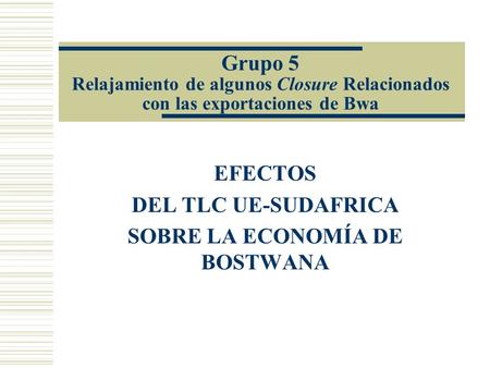 Grupo 5 Relajamiento de algunos Closure Relacionados con las exportaciones de Bwa EFECTOS DEL TLC UE-SUDAFRICA SOBRE LA ECONOMÍA DE BOSTWANA.