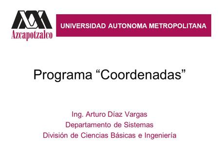 Programa “Coordenadas” Ing. Arturo Díaz Vargas Departamento de Sistemas División de Ciencias Básicas e Ingeniería UNIVERSIDAD AUTONOMA METROPOLITANA.