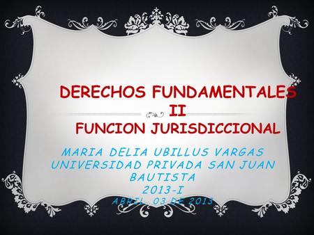 MARIA DELIA UBILLUS VARGAS UNIVERSIDAD PRIVADA SAN JUAN BAUTISTA 2013-I ABRIL, 03 DE 2013 DERECHOS FUNDAMENTALES II FUNCION JURISDICCIONAL.