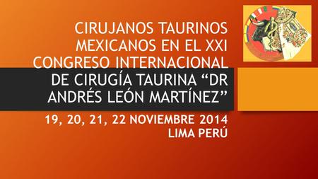 CIRUJANOS TAURINOS MEXICANOS EN EL XXI CONGRESO INTERNACIONAL DE CIRUGÍA TAURINA “DR ANDRÉS LEÓN MARTÍNEZ” 19, 20, 21, 22 NOVIEMBRE 2014 LIMA PERÚ.