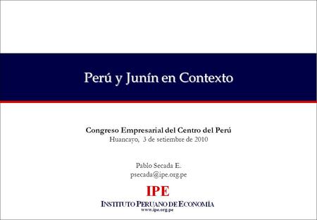 Perú y Junín en Contexto Congreso Empresarial del Centro del Perú Huancayo, 3 de setiembre de 2010 Pablo Secada E.