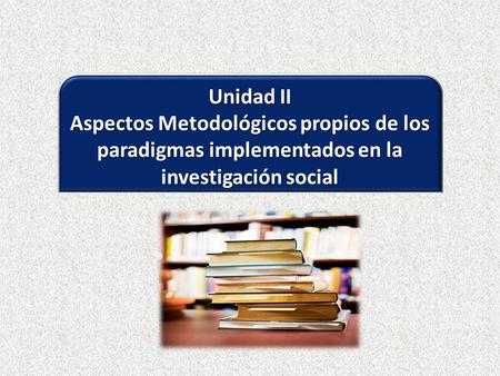 Unidad II Aspectos Metodológicos propios de los paradigmas implementados en la investigación social.