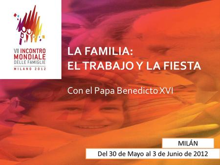 LA FAMILIA: EL TRABAJO Y LA FIESTA Con el Papa Benedicto XVI Del 30 de Mayo al 3 de Junio de 2012 MILÁN.