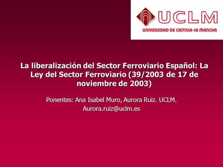La liberalización del Sector Ferroviario Español: La Ley del Sector Ferroviario (39/2003 de 17 de noviembre de 2003) Ponentes: Ana Isabel Muro, Aurora.
