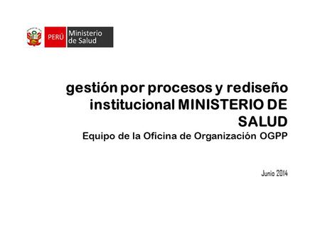 Gestión por procesos y rediseño institucional MINISTERIO DE SALUD Equipo de la Oficina de Organización OGPP Junio 2014.