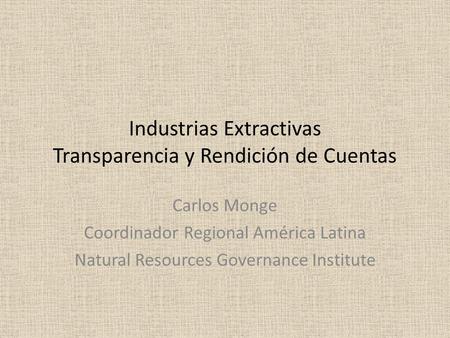 Industrias Extractivas Transparencia y Rendición de Cuentas Carlos Monge Coordinador Regional América Latina Natural Resources Governance Institute.