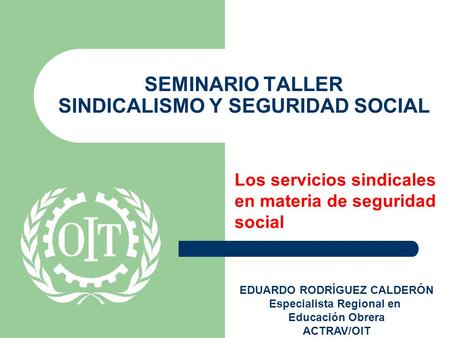 SEMINARIO TALLER SINDICALISMO Y SEGURIDAD SOCIAL Los servicios sindicales en materia de seguridad social EDUARDO RODRÍGUEZ CALDERÓN Especialista Regional.