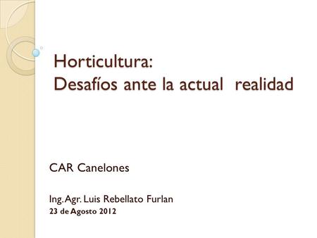 Horticultura: Desafíos ante la actual realidad CAR Canelones Ing. Agr. Luis Rebellato Furlan 23 de Agosto 2012.
