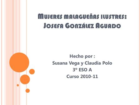 M UJERES MALAGUEÑAS ILUSTRES : J OSEFA G ONZÁLEZ A GUADO Hecho por : Susana Vega y Claudia Polo 3º ESO A Curso 2010-11.
