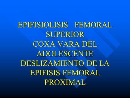 EPIFISIOLISIS FEMORAL SUPERIOR COXA VARA DEL ADOLESCENTE DESLIZAMIENTO DE LA EPIFISIS FEMORAL PROXIMAL.